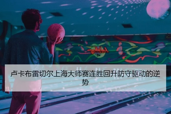 卢卡布雷切尔上海大师赛连胜回升防守驱动的逆势