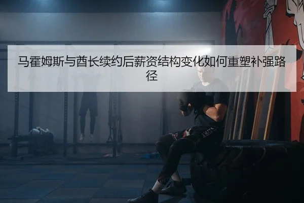 马霍姆斯与酋长续约后薪资结构变化如何重塑补强路径